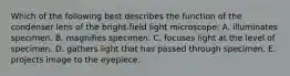 Which of the following best describes the function of the condenser lens of the bright-field light microscope: A. illuminates specimen. B. magnifies specimen. C. focuses light at the level of specimen. D. gathers light that has passed through specimen. E. projects image to the eyepiece.