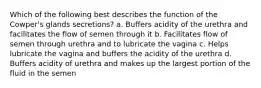 Which of the following best describes the function of the Cowper's glands secretions? a. Buffers acidity of the urethra and facilitates the flow of semen through it b. Facilitates flow of semen through urethra and to lubricate the vagina c. Helps lubricate the vagina and buffers the acidity of the urethra d. Buffers acidity of urethra and makes up the largest portion of the fluid in the semen