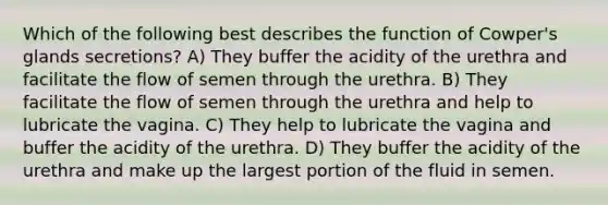 Which of the following best describes the function of Cowper's glands secretions? A) They buffer the acidity of the urethra and facilitate the flow of semen through the urethra. B) They facilitate the flow of semen through the urethra and help to lubricate the vagina. C) They help to lubricate the vagina and buffer the acidity of the urethra. D) They buffer the acidity of the urethra and make up the largest portion of the fluid in semen.