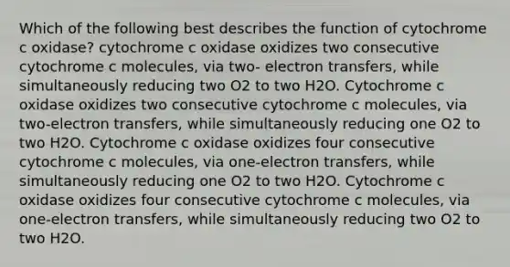 Which of the following best describes the function of cytochrome c oxidase? cytochrome c oxidase oxidizes two consecutive cytochrome c molecules, via two- electron transfers, while simultaneously reducing two O2 to two H2O. Cytochrome c oxidase oxidizes two consecutive cytochrome c molecules, via two-electron transfers, while simultaneously reducing one O2 to two H2O. Cytochrome c oxidase oxidizes four consecutive cytochrome c molecules, via one-electron transfers, while simultaneously reducing one O2 to two H2O. Cytochrome c oxidase oxidizes four consecutive cytochrome c molecules, via one-electron transfers, while simultaneously reducing two O2 to two H2O.