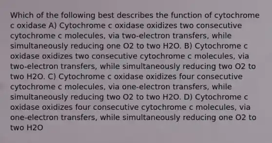 Which of the following best describes the function of cytochrome c oxidase A) Cytochrome c oxidase oxidizes two consecutive cytochrome c molecules, via two-electron transfers, while simultaneously reducing one O2 to two H2O. B) Cytochrome c oxidase oxidizes two consecutive cytochrome c molecules, via two-electron transfers, while simultaneously reducing two O2 to two H2O. C) Cytochrome c oxidase oxidizes four consecutive cytochrome c molecules, via one-electron transfers, while simultaneously reducing two O2 to two H2O. D) Cytochrome c oxidase oxidizes four consecutive cytochrome c molecules, via one-electron transfers, while simultaneously reducing one O2 to two H2O