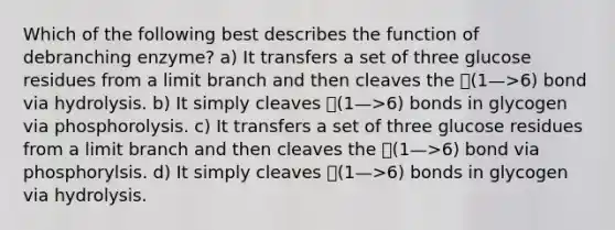 Which of the following best describes the function of debranching enzyme? a) It transfers a set of three glucose residues from a limit branch and then cleaves the 􏰄(1—>6) bond via hydrolysis. b) It simply cleaves 􏰄(1—>6) bonds in glycogen via phosphorolysis. c) It transfers a set of three glucose residues from a limit branch and then cleaves the 􏰄(1—>6) bond via phosphorylsis. d) It simply cleaves 􏰄(1—>6) bonds in glycogen via hydrolysis.