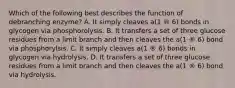 Which of the following best describes the function of debranching enzyme? A. It simply cleaves a(1 ® 6) bonds in glycogen via phosphorolysis. B. It transfers a set of three glucose residues from a limit branch and then cleaves the a(1 ® 6) bond via phosphorylsis. C. It simply cleaves a(1 ® 6) bonds in glycogen via hydrolysis. D. It transfers a set of three glucose residues from a limit branch and then cleaves the a(1 ® 6) bond via hydrolysis.