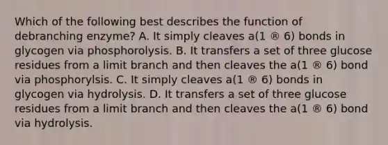 Which of the following best describes the function of debranching enzyme? A. It simply cleaves a(1 ® 6) bonds in glycogen via phosphorolysis. B. It transfers a set of three glucose residues from a limit branch and then cleaves the a(1 ® 6) bond via phosphorylsis. C. It simply cleaves a(1 ® 6) bonds in glycogen via hydrolysis. D. It transfers a set of three glucose residues from a limit branch and then cleaves the a(1 ® 6) bond via hydrolysis.