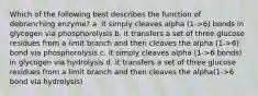 Which of the following best describes the function of debranching enzyme? a. it simply cleaves alpha (1->6) bonds in glycogen via phosphorolysis b. it transfers a set of three glucose residues from a limit branch and then cleaves the alpha (1->6) bond via phosphorolysis c. it simply cleaves alpha (1->6 bonds) in glycogen via hydrolysis d. it transfers a set of three glucose residues from a limit branch and then cleaves the alpha(1->6 bond via hydrolysis)