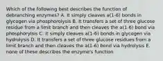 Which of the following best describes the function of debranching enzymes? A. It simply cleaves a(1-6) bonds in glycogen via phosphorolysis B. It transfers a set of three glucose residue from a limit branch and then cleaves the a(1-6) bond via phosphorylsis C. it simply cleaves a(1-6) bonds in glycogen via hydrolysis D. It transfers a set of three glucose residues from a limit branch and then cleaves the a(1-6) bond via hydrolysis E. none of these describes the enzyme's function