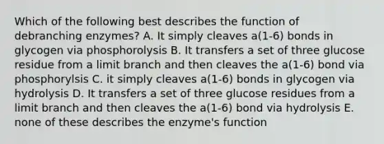 Which of the following best describes the function of debranching enzymes? A. It simply cleaves a(1-6) bonds in glycogen via phosphorolysis B. It transfers a set of three glucose residue from a limit branch and then cleaves the a(1-6) bond via phosphorylsis C. it simply cleaves a(1-6) bonds in glycogen via hydrolysis D. It transfers a set of three glucose residues from a limit branch and then cleaves the a(1-6) bond via hydrolysis E. none of these describes the enzyme's function