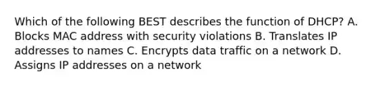 Which of the following BEST describes the function of DHCP? A. Blocks MAC address with security violations B. Translates IP addresses to names C. Encrypts data traffic on a network D. Assigns IP addresses on a network