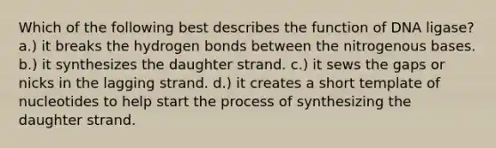 Which of the following best describes the function of DNA ligase? a.) it breaks the hydrogen bonds between the nitrogenous bases. b.) it synthesizes the daughter strand. c.) it sews the gaps or nicks in the lagging strand. d.) it creates a short template of nucleotides to help start the process of synthesizing the daughter strand.