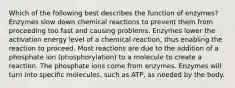 Which of the following best describes the function of enzymes? Enzymes slow down chemical reactions to prevent them from proceeding too fast and causing problems. Enzymes lower the activation energy level of a chemical reaction, thus enabling the reaction to proceed. Most reactions are due to the addition of a phosphate ion (phosphorylation) to a molecule to create a reaction. The phosphate ions come from enzymes. Enzymes will turn into specific molecules, such as ATP, as needed by the body.