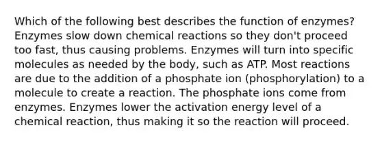 Which of the following best describes the function of enzymes? Enzymes slow down chemical reactions so they don't proceed too fast, thus causing problems. Enzymes will turn into specific molecules as needed by the body, such as ATP. Most reactions are due to the addition of a phosphate ion (phosphorylation) to a molecule to create a reaction. The phosphate ions come from enzymes. Enzymes lower the activation energy level of a chemical reaction, thus making it so the reaction will proceed.