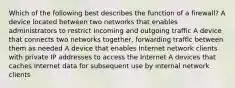 Which of the following best describes the function of a firewall? A device located between two networks that enables administrators to restrict incoming and outgoing traffic A device that connects two networks together, forwarding traffic between them as needed A device that enables Internet network clients with private IP addresses to access the Internet A devices that caches Internet data for subsequent use by internal network clients