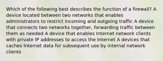 Which of the following best describes the function of a firewall? A device located between two networks that enables administrators to restrict incoming and outgoing traffic A device that connects two networks together, forwarding traffic between them as needed A device that enables Internet network clients with private IP addresses to access the Internet A devices that caches Internet data for subsequent use by internal network clients