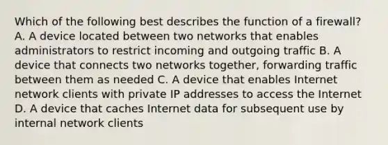 Which of the following best describes the function of a firewall? A. A device located between two networks that enables administrators to restrict incoming and outgoing traffic B. A device that connects two networks together, forwarding traffic between them as needed C. A device that enables Internet network clients with private IP addresses to access the Internet D. A device that caches Internet data for subsequent use by internal network clients