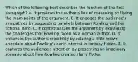 Which of the following best describes the function of the first paragraph? A. It previews the author's line of reasoning by listing the main points of the argument. B. It engages the audience's sympathies by suggesting parallels between Rowling and her fictional hero. C. It contextualizes the argument by explaining the challenges that Rowling faced as a woman author. D. It enhances the author's credibility by relating a little known anecdote about Rowling's early interest in fantasy fiction. E. It captures the audience's attention by presenting an imaginary scenario about how Rowling created Harry Potter.