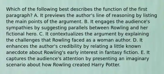 Which of the following best describes the function of the first paragraph? A. It previews the author's line of reasoning by listing the main points of the argument. B. It engages the audience's sympathies by suggesting parallels between Rowling and her fictional hero. C. It contextualizes the argument by explaining the challenges that Rowling faced as a woman author. D. It enhances the author's credibility by relating a little known anecdote about Rowling's early interest in fantasy fiction. E. It captures the audience's attention by presenting an imaginary scenario about how Rowling created Harry Potter.