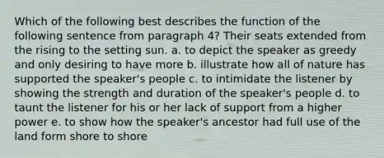 Which of the following best describes the function of the following sentence from paragraph 4? Their seats extended from the rising to the setting sun. a. to depict the speaker as greedy and only desiring to have more b. illustrate how all of nature has supported the speaker's people c. to intimidate the listener by showing the strength and duration of the speaker's people d. to taunt the listener for his or her lack of support from a higher power e. to show how the speaker's ancestor had full use of the land form shore to shore