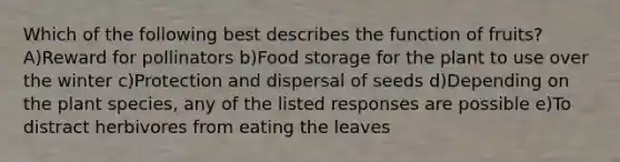 Which of the following best describes the function of fruits? A)Reward for pollinators b)Food storage for the plant to use over the winter c)Protection and dispersal of seeds d)Depending on the plant species, any of the listed responses are possible e)To distract herbivores from eating the leaves