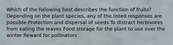 Which of the following best describes the function of fruits? Depending on the plant species, any of the listed responses are possible Protection and dispersal of seeds To distract herbivores from eating the leaves Food storage for the plant to use over the winter Reward for pollinators