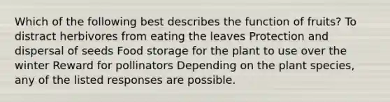 Which of the following best describes the function of fruits? To distract herbivores from eating the leaves Protection and dispersal of seeds Food storage for the plant to use over the winter Reward for pollinators Depending on the plant species, any of the listed responses are possible.