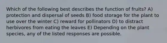 Which of the following best describes the function of fruits? A) protection and dispersal of seeds B) food storage for the plant to use over the winter C) reward for pollinators D) to distract herbivores from eating the leaves E) Depending on the plant species, any of the listed responses are possible.