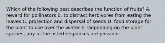 Which of the following best describes the function of fruits? A. reward for pollinators B. to distract herbivores from eating the leaves C. protection and dispersal of seeds D. food storage for the plant to use over the winter E. Depending on the plant species, any of the listed responses are possible.