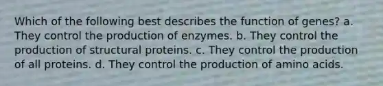 Which of the following best describes the function of genes? a. They control the production of enzymes. b. They control the production of structural proteins. c. They control the production of all proteins. d. They control the production of <a href='https://www.questionai.com/knowledge/k9gb720LCl-amino-acids' class='anchor-knowledge'>amino acids</a>.