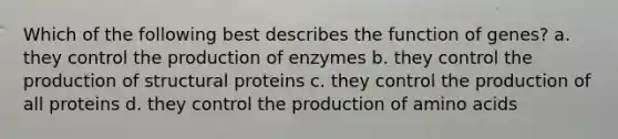 Which of the following best describes the function of genes? a. they control the production of enzymes b. they control the production of structural proteins c. they control the production of all proteins d. they control the production of amino acids