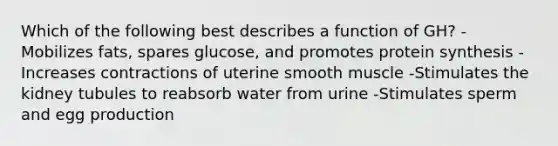 Which of the following best describes a function of GH? -Mobilizes fats, spares glucose, and promotes protein synthesis -Increases contractions of uterine smooth muscle -Stimulates the kidney tubules to reabsorb water from urine -Stimulates sperm and egg production