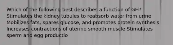 Which of the following best describes a function of GH? Stimulates the kidney tubules to reabsorb water from urine Mobilizes fats, spares glucose, and promotes protein synthesis Increases contractions of uterine smooth muscle Stimulates sperm and egg productio