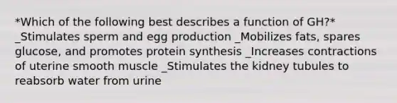 *Which of the following best describes a function of GH?* _Stimulates sperm and egg production _Mobilizes fats, spares glucose, and promotes protein synthesis _Increases contractions of uterine smooth muscle _Stimulates the kidney tubules to reabsorb water from urine