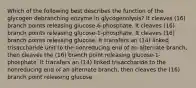 Which of the following best describes the function of the glycogen debranching enzyme in glycogenolysis? It cleaves (16) branch points releasing glucose-6-phosphate. It cleaves (16) branch points releasing glucose-1-phosphate. It cleaves (16) branch points releasing glucose. It transfers an (14) linked trisaccharide unit to the nonreducing end of an alternate branch, then cleaves the (16) branch point releasing glucose-1-phosphate. It transfers an (14) linked trisaccharide to the nonreducing end of an alternate branch, then cleaves the (16) branch point releasing glucose.