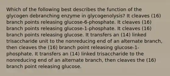 Which of the following best describes the function of the glycogen debranching enzyme in glycogenolysis? It cleaves (16) branch points releasing glucose-6-phosphate. It cleaves (16) branch points releasing glucose-1-phosphate. It cleaves (16) branch points releasing glucose. It transfers an (14) linked trisaccharide unit to the nonreducing end of an alternate branch, then cleaves the (16) branch point releasing glucose-1-phosphate. It transfers an (14) linked trisaccharide to the nonreducing end of an alternate branch, then cleaves the (16) branch point releasing glucose.