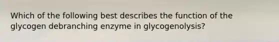 Which of the following best describes the function of the glycogen debranching enzyme in glycogenolysis?