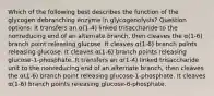 Which of the following best describes the function of the glycogen debranching enzyme in glycogenolysis? Question options: It transfers an α(1-4) linked trisaccharide to the nonreducing end of an alternate branch, then cleaves the α(1-6) branch point releasing glucose. It cleaves α(1-6) branch points releasing glucose. It cleaves α(1-6) branch points releasing glucose-1-phosphate. It transfers an α(1-4) linked trisaccharide unit to the nonreducing end of an alternate branch, then cleaves the α(1-6) branch point releasing glucose-1-phosphate. It cleaves α(1-6) branch points releasing glucose-6-phosphate.