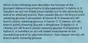 Which of the following best describes the function of the glycogen debranching enzyme in glycogenolysis? A Option A: It transfers an α(1→4) linked trisaccharide unit to the nonreducing end of an alternate branch, then cleaves the α(1→6) branch point releasing glucose-1-phosphate. B Option B: It cleaves α(1→6) branch points releasing glucose. C Option C: It cleaves α(1→6) branch points releasing glucose-1-phosphate. D Option D: It cleaves α(1→6) branch points releasing glucose-6-phosphate. E Option E: It transfers an α(1→4) linked trisaccharide to the nonreducing end of an alternate branch, then cleaves the α(1→6) branch point releasing glucose.