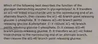 Which of the following best describes the function of the glycogen debranching enzyme in glycogenolysis? A: It transfers an α(1→4) linked trisaccharide unit to the nonreducing end of an alternate branch, then cleaves the α(1→6) branch point releasing glucose-1-phosphate. B: It cleaves α(1→6) branch points releasing glucose-6-phosphate. C: It cleaves α(1→6) branch points releasing glucose-1-phosphate. D: It cleaves α(1→6) branch points releasing glucose. E: It transfers an α(1→4) linked trisaccharide to the nonreducing end of an alternate branch, then cleaves the α(1→6) branch point releasing glucose.