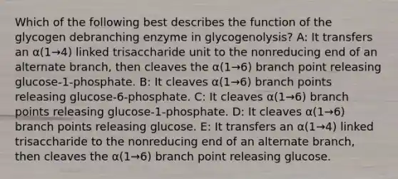 Which of the following best describes the function of the glycogen debranching enzyme in glycogenolysis? A: It transfers an α(1→4) linked trisaccharide unit to the nonreducing end of an alternate branch, then cleaves the α(1→6) branch point releasing glucose-1-phosphate. B: It cleaves α(1→6) branch points releasing glucose-6-phosphate. C: It cleaves α(1→6) branch points releasing glucose-1-phosphate. D: It cleaves α(1→6) branch points releasing glucose. E: It transfers an α(1→4) linked trisaccharide to the nonreducing end of an alternate branch, then cleaves the α(1→6) branch point releasing glucose.