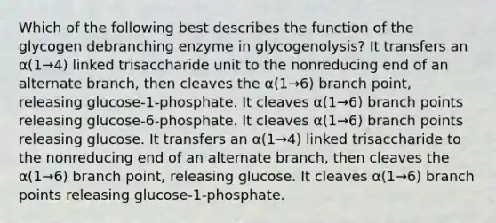 Which of the following best describes the function of the glycogen debranching enzyme in glycogenolysis? It transfers an α(1→4) linked trisaccharide unit to the nonreducing end of an alternate branch, then cleaves the α(1→6) branch point, releasing glucose-1-phosphate. It cleaves α(1→6) branch points releasing glucose-6-phosphate. It cleaves α(1→6) branch points releasing glucose. It transfers an α(1→4) linked trisaccharide to the nonreducing end of an alternate branch, then cleaves the α(1→6) branch point, releasing glucose. It cleaves α(1→6) branch points releasing glucose-1-phosphate.