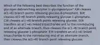 Which of the following best describes the function of the glycogen debranching enzyme in glycogenolysis? A)It cleaves α(1→6) branch points releasing glucose-6-phosphate. B)It cleaves α(1→6) branch points releasing glucose-1-phosphate. C)It cleaves α(1→6) branch points releasing glucose. D)It transfers an α(1→4) linked trisaccharide unit to the nonreducing end of an alternate branch, then cleaves the α(1→6) branch point releasing glucose-1-phosphate. E)It transfers an α(1→4) linked trisaccharide to the nonreducing end of an alternate branch, then cleaves the α(1→6) branch point releasing glucose.