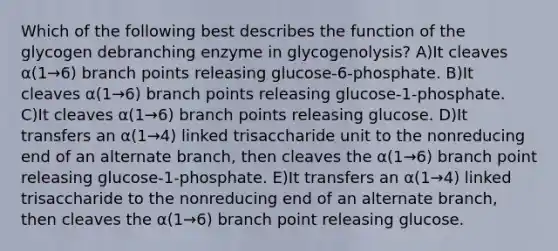 Which of the following best describes the function of the glycogen debranching enzyme in glycogenolysis? A)It cleaves α(1→6) branch points releasing glucose-6-phosphate. B)It cleaves α(1→6) branch points releasing glucose-1-phosphate. C)It cleaves α(1→6) branch points releasing glucose. D)It transfers an α(1→4) linked trisaccharide unit to the nonreducing end of an alternate branch, then cleaves the α(1→6) branch point releasing glucose-1-phosphate. E)It transfers an α(1→4) linked trisaccharide to the nonreducing end of an alternate branch, then cleaves the α(1→6) branch point releasing glucose.