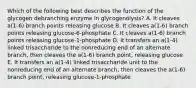 Which of the following best describes the function of the glycogen debranching enzyme in glycogenolysis? A. It cleaves a(1-6) branch points releasing glucose B. It cleaves a(1-6) branch points releasing glucose-6-phosphate C. It cleaves a(1-6) branch points releasing glucose-1-phosphate D. It transfers an a(1-4) linked trisaccharide to the nonreducing end of an alternate branch, then cleaves the a(1-6) branch point, releasing glucose E. It transfers an a(1-4) linked trisaccharide unit to the nonreducing end of an alternate branch, then cleaves the a(1-6) branch point, releasing glucose-1-phosphate