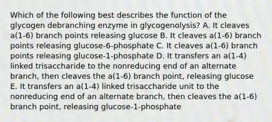 Which of the following best describes the function of the glycogen debranching enzyme in glycogenolysis? A. It cleaves a(1-6) branch points releasing glucose B. It cleaves a(1-6) branch points releasing glucose-6-phosphate C. It cleaves a(1-6) branch points releasing glucose-1-phosphate D. It transfers an a(1-4) linked trisaccharide to the nonreducing end of an alternate branch, then cleaves the a(1-6) branch point, releasing glucose E. It transfers an a(1-4) linked trisaccharide unit to the nonreducing end of an alternate branch, then cleaves the a(1-6) branch point, releasing glucose-1-phosphate