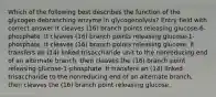 Which of the following best describes the function of the glycogen debranching enzyme in glycogenolysis? Entry field with correct answer It cleaves (16) branch points releasing glucose-6-phosphate. It cleaves (16) branch points releasing glucose-1-phosphate. It cleaves (16) branch points releasing glucose. It transfers an (14) linked trisaccharide unit to the nonreducing end of an alternate branch, then cleaves the (16) branch point releasing glucose-1-phosphate. It transfers an (14) linked trisaccharide to the nonreducing end of an alternate branch, then cleaves the (16) branch point releasing glucose.