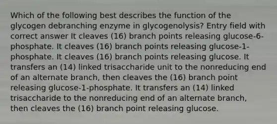 Which of the following best describes the function of the glycogen debranching enzyme in glycogenolysis? Entry field with correct answer It cleaves (16) branch points releasing glucose-6-phosphate. It cleaves (16) branch points releasing glucose-1-phosphate. It cleaves (16) branch points releasing glucose. It transfers an (14) linked trisaccharide unit to the nonreducing end of an alternate branch, then cleaves the (16) branch point releasing glucose-1-phosphate. It transfers an (14) linked trisaccharide to the nonreducing end of an alternate branch, then cleaves the (16) branch point releasing glucose.