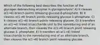 Which of the following best describes the function of the glycogen debranching enzyme in glycogenolysis? A) It cleaves α(1→6) branch points releasing glucose-6-phosphate. B) It cleaves α(1→6) branch points releasing glucose-1-phosphate. C) It cleaves α(1→6) branch points releasing glucose. D) It transfers an α(1→4) linked trisaccharide unit to the nonreducing end of an alternate branch, then cleaves the α(1→6) branch point releasing glucose-1- phosphate. E) It transfers an α(1→4) linked trisaccharide to the nonreducing end of an alternate branch, then cleaves the α(1→6) branch point releasing glucose.