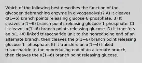 Which of the following best describes the function of the glycogen debranching enzyme in glycogenolysis? A) It cleaves α(1→6) branch points releasing glucose-6-phosphate. B) It cleaves α(1→6) branch points releasing glucose-1-phosphate. C) It cleaves α(1→6) branch points releasing glucose. D) It transfers an α(1→4) linked trisaccharide unit to the nonreducing end of an alternate branch, then cleaves the α(1→6) branch point releasing glucose-1- phosphate. E) It transfers an α(1→4) linked trisaccharide to the nonreducing end of an alternate branch, then cleaves the α(1→6) branch point releasing glucose.