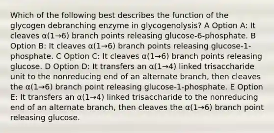 Which of the following best describes the function of the glycogen debranching enzyme in glycogenolysis? A Option A: It cleaves α(1→6) branch points releasing glucose-6-phosphate. B Option B: It cleaves α(1→6) branch points releasing glucose-1-phosphate. C Option C: It cleaves α(1→6) branch points releasing glucose. D Option D: It transfers an α(1→4) linked trisaccharide unit to the nonreducing end of an alternate branch, then cleaves the α(1→6) branch point releasing glucose-1-phosphate. E Option E: It transfers an α(1→4) linked trisaccharide to the nonreducing end of an alternate branch, then cleaves the α(1→6) branch point releasing glucose.