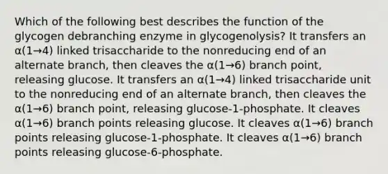 Which of the following best describes the function of the glycogen debranching enzyme in glycogenolysis? It transfers an α(1→4) linked trisaccharide to the nonreducing end of an alternate branch, then cleaves the α(1→6) branch point, releasing glucose. It transfers an α(1→4) linked trisaccharide unit to the nonreducing end of an alternate branch, then cleaves the α(1→6) branch point, releasing glucose-1-phosphate. It cleaves α(1→6) branch points releasing glucose. It cleaves α(1→6) branch points releasing glucose-1-phosphate. It cleaves α(1→6) branch points releasing glucose-6-phosphate.