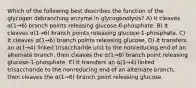 Which of the following best describes the function of the glycogen debranching enzyme in glycogenolysis? A) It cleaves α(1→6) branch points releasing glucose-6-phosphate. B) It cleaves α(1→6) branch points releasing glucose-1-phosphate. C) It cleaves α(1→6) branch points releasing glucose. D) It transfers an α(1→4) linked trisaccharide unit to the nonreducing end of an alternate branch, then cleaves the α(1→6) branch point releasing glucose-1-phosphate. E) It transfers an α(1→4) linked trisaccharide to the nonreducing end of an alternate branch, then cleaves the α(1→6) branch point releasing glucose.